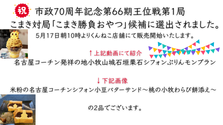 市政70周年記念第66期王位戦第1局 こまき対局「こまき勝負おやつ」候補に選出されました。 5月17日朝10時よりくんねこ店舗にて販売開始いたします。 候補メニューに選ばれましたおやつは ↑上記動画にて紹介 名古屋コーチン発祥の地小牧山城石垣栗石シフォンぷりんモンブラン ↓下記画像 米粉の名古屋コーチンシフォン小豆バターサンド～桃の小牧わらび餅添え～ の2品でございます。.png