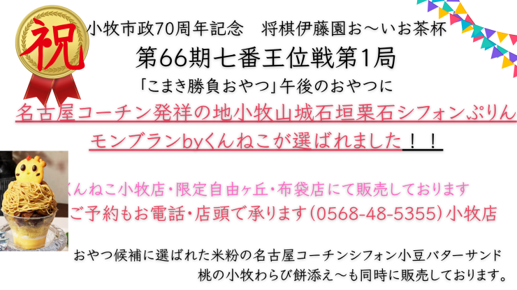 市政70周年記念第66期王位戦第1局 こまき対局「こまき勝負おやつ」候補に選出されました。 5月17日朝10時よりくんねこ店舗にて販売開始いたします。 候補メニューに選ばれましたおやつは ↑上記動画にて紹介 名古屋コーチン発祥の地小牧山城石垣栗石シフォンぷりんモンブラン ↓下記画像 米粉の名古屋コーチンシフォン小豆バターサンド～桃の小牧わらび餅添え～ の2品でございます。 (1).png